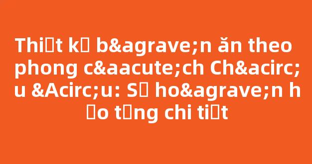 Thiết kế bàn ăn theo phong cách Châu Âu: Sự hoàn hảo từng chi tiết